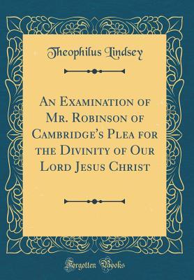 Read Online An Examination of Mr. Robinson of Cambridge's Plea for the Divinity of Our Lord Jesus Christ (Classic Reprint) - Theophilus Lindsey file in PDF