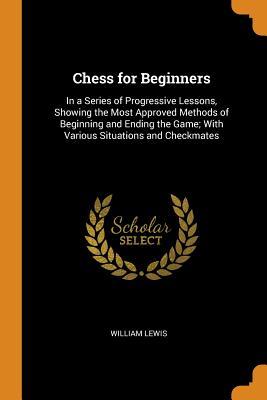 Download Chess for Beginners: In a Series of Progressive Lessons, Showing the Most Approved Methods of Beginning and Ending the Game; With Various Situations and Checkmates - William Lewis file in PDF