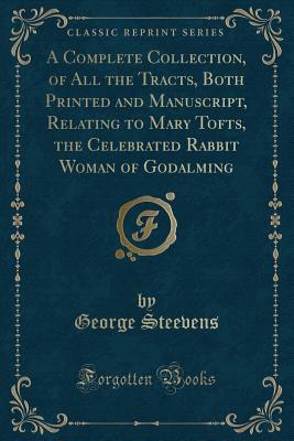 Read A Complete Collection, of All the Tracts, Both Printed and Manuscript, Relating to Mary Tofts, the Celebrated Rabbit Woman of Godalming (Classic Reprint) - George Steevens | PDF