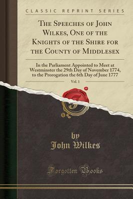 Download The Speeches of John Wilkes, One of the Knights of the Shire for the County of Middlesex, Vol. 1: In the Parliament Appointed to Meet at Westminster the 29th Day of November 1774, to the Prorogation the 6th Day of June 1777 (Classic Reprint) - John Wilkes file in PDF