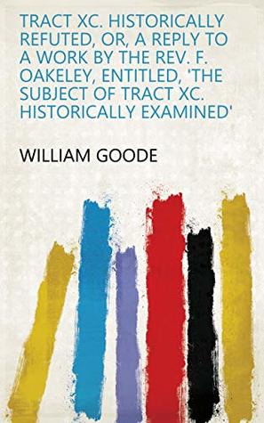 Read Tract XC. Historically Refuted, Or, A Reply to a Work by the Rev. F. Oakeley, Entitled, 'The Subject of Tract XC. Historically Examined' - William Goode file in ePub