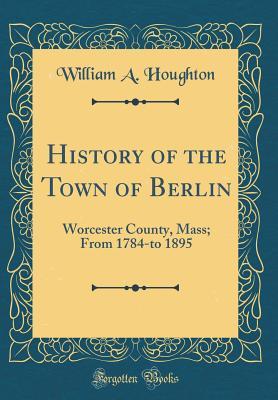 Read History of the Town of Berlin: Worcester County, Mass; From 1784-To 1895 (Classic Reprint) - William a Houghton | ePub