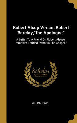 Download Robert Alsop Versus Robert Barclay, the Apologist: A Letter to a Friend on Robert Alsop's Pamphlet Entitled- What Is the Gospel? - William Irwin file in PDF